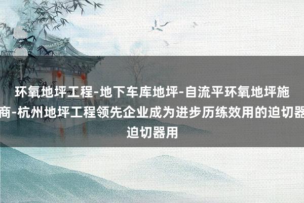 环氧地坪工程-地下车库地坪-自流平环氧地坪施工商-杭州地坪工程领先企业成为进步历练效用的迫切器用