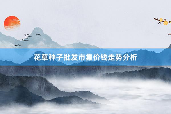 花草种子批发市集价钱走势分析
