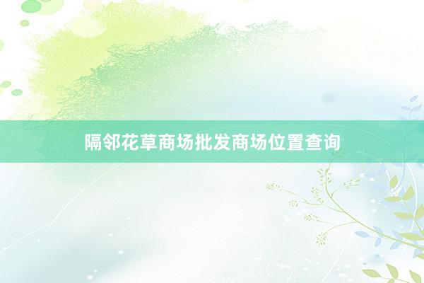 隔邻花草商场批发商场位置查询